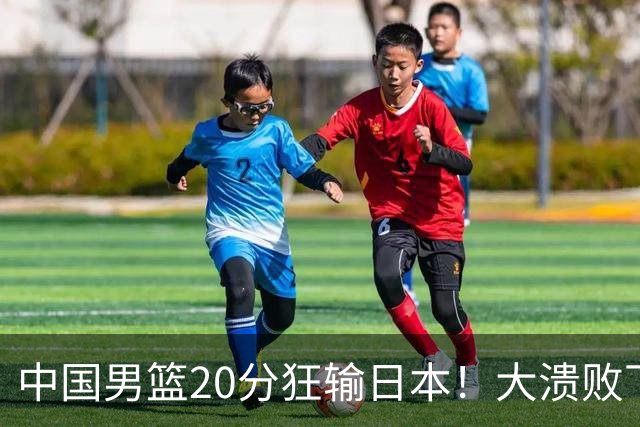 中国男篮20分狂输日本！大溃败下露出四块伤疤！再度崛起必须彻改