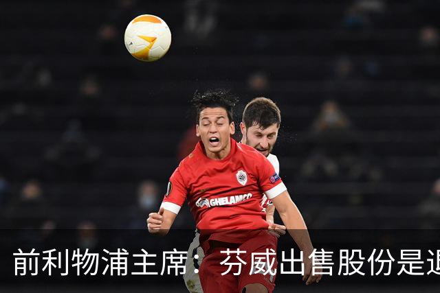 前利物浦主席：芬威出售股份是退出利物浦的开始，他们很负责任